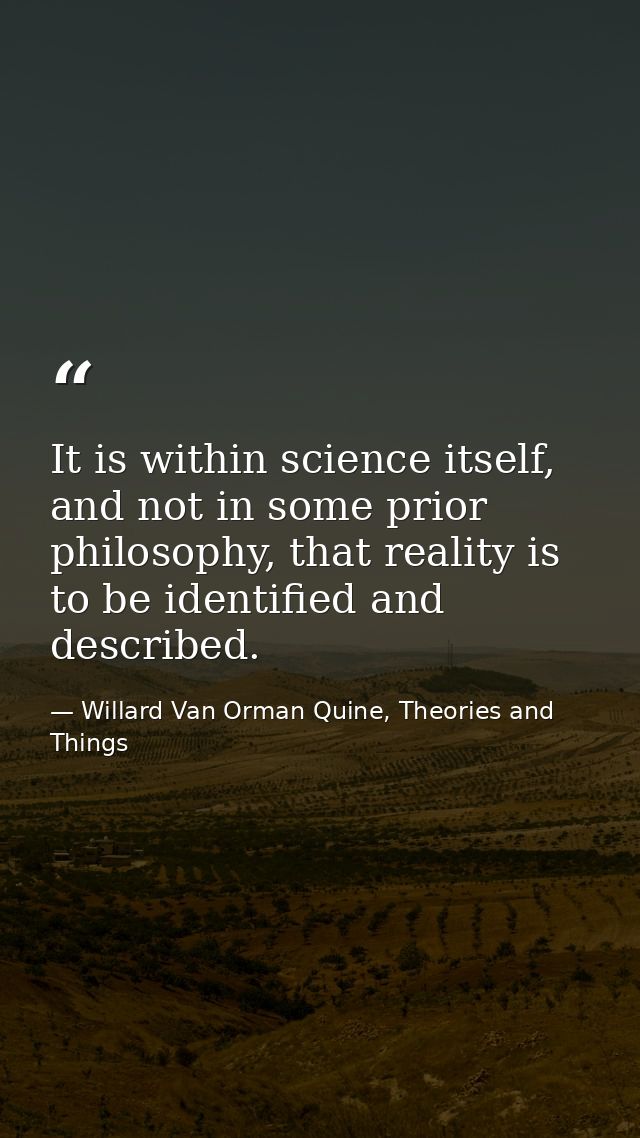It is within science itself, and not in some prior philosophy, that reality is to be identified and described. — Willard Van Orman Quine, Theories and Things