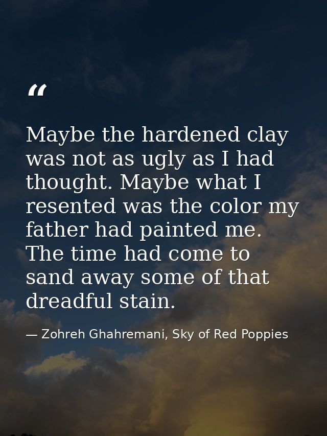 Maybe the hardened clay was not as ugly as I had thought. Maybe what I resented was the color my father had painted me.  — Zohreh Ghahremani, Sky of Red Poppies
