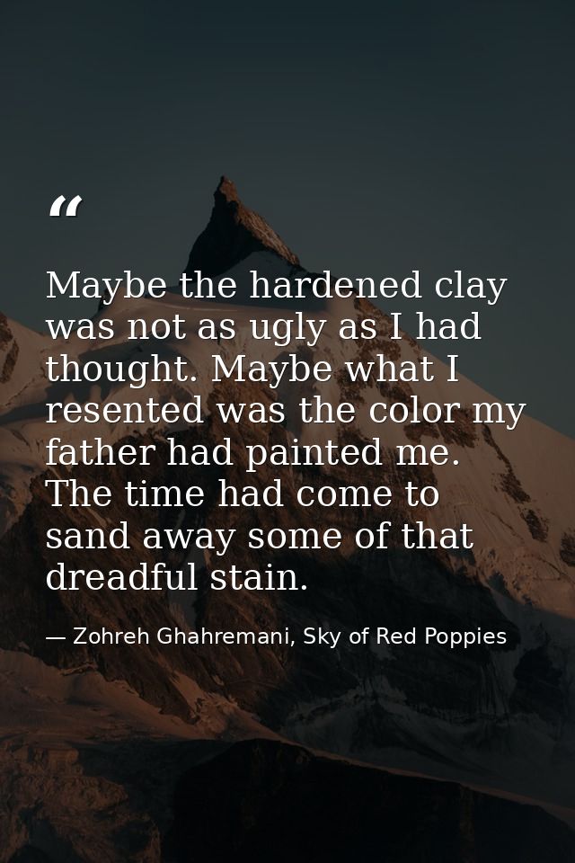 Maybe the hardened clay was not as ugly as I had thought. Maybe what I resented was the color my father had painted me.  — Zohreh Ghahremani, Sky of Red Poppies