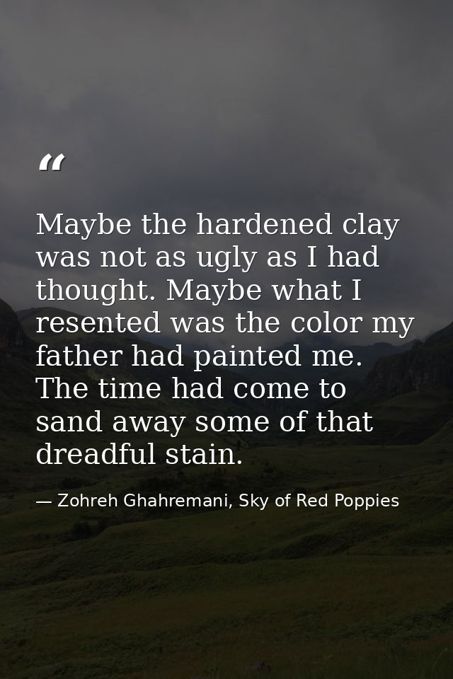 Maybe the hardened clay was not as ugly as I had thought. Maybe what I resented was the color my father had painted me.  — Zohreh Ghahremani, Sky of Red Poppies