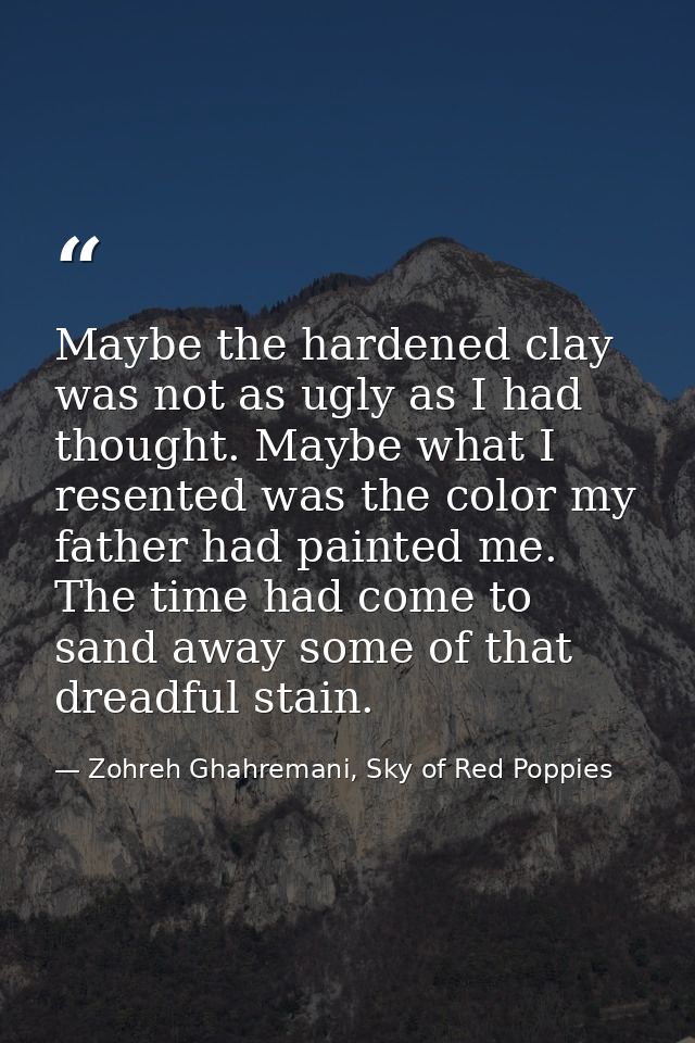 Maybe the hardened clay was not as ugly as I had thought. Maybe what I resented was the color my father had painted me.  — Zohreh Ghahremani, Sky of Red Poppies