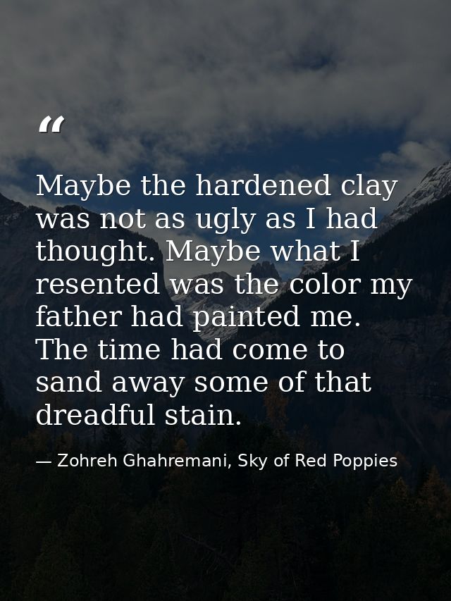 Maybe the hardened clay was not as ugly as I had thought. Maybe what I resented was the color my father had painted me.  — Zohreh Ghahremani, Sky of Red Poppies