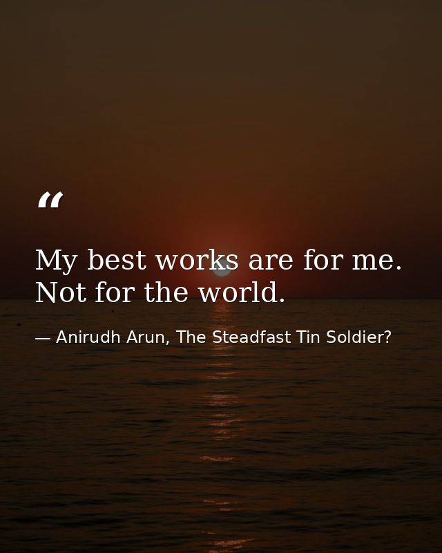 My best works are for me. Not for the world. — Anirudh Arun, The Steadfast Tin Soldier?