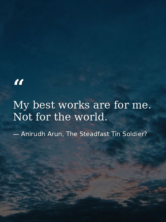 My best works are for me. Not for the world. — Anirudh Arun, The Steadfast Tin Soldier?