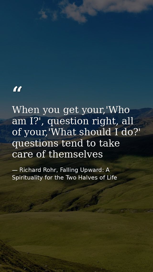 When you get your,'Who am I?', question right, all of your,'What should I do?' questions tend to take care of themselves — Richard Rohr, Falling Upward: A Spirituality for the Two Halves of Life