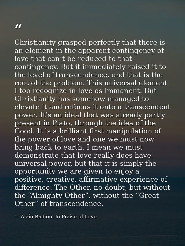 Christianity grasped perfectly that there is an element in the apparent contingency of love that can’t be reduced to tha — Alain Badiou, In Praise of Love