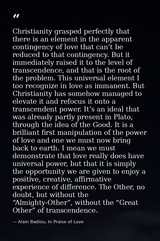 Christianity grasped perfectly that there is an element in the apparent contingency of love that can’t be reduced to tha — Alain Badiou, In Praise of Love