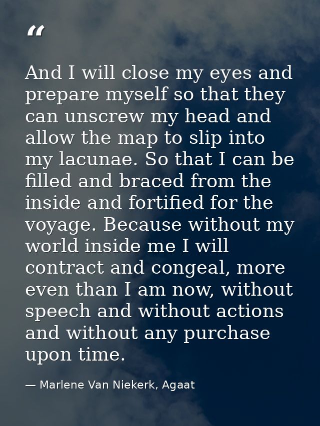 And I will close my eyes and prepare myself so that they can unscrew my head and allow the map to slip into my lacunae.  — Marlene Van Niekerk, Agaat