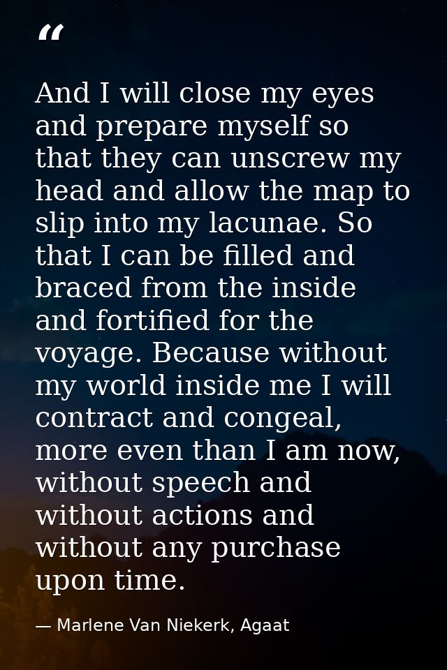 And I will close my eyes and prepare myself so that they can unscrew my head and allow the map to slip into my lacunae.  — Marlene Van Niekerk, Agaat