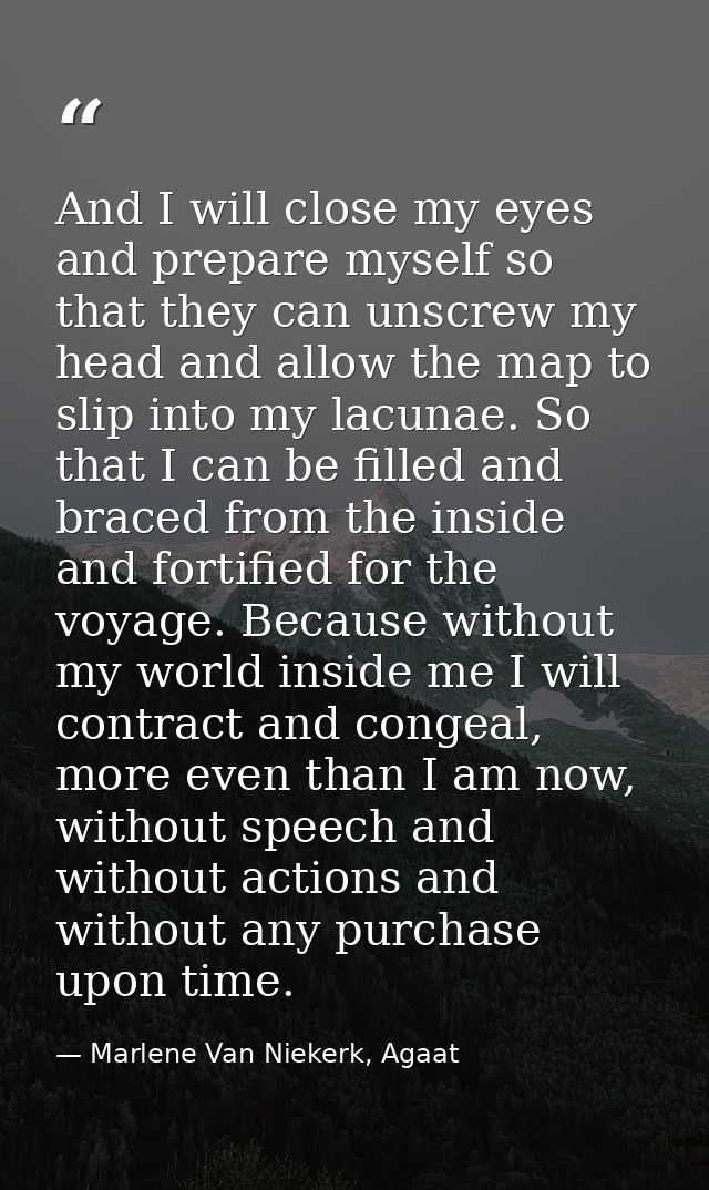 And I will close my eyes and prepare myself so that they can unscrew my head and allow the map to slip into my lacunae.  — Marlene Van Niekerk, Agaat