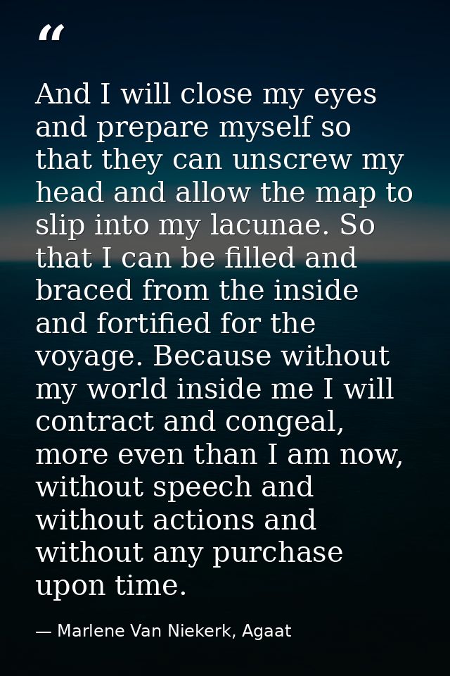 And I will close my eyes and prepare myself so that they can unscrew my head and allow the map to slip into my lacunae.  — Marlene Van Niekerk, Agaat