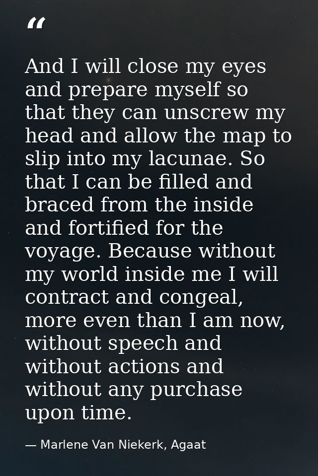 And I will close my eyes and prepare myself so that they can unscrew my head and allow the map to slip into my lacunae.  — Marlene Van Niekerk, Agaat