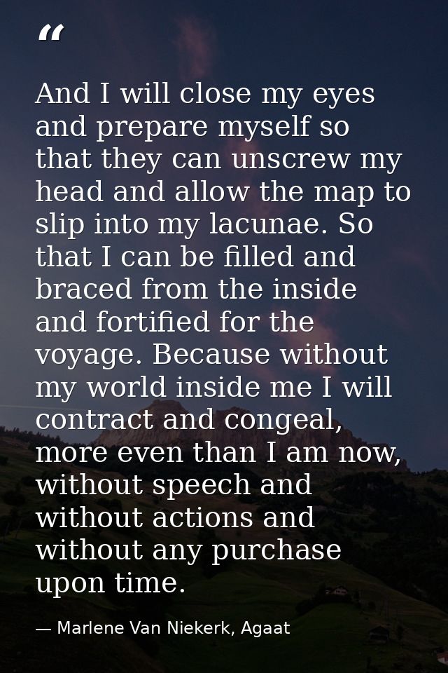 And I will close my eyes and prepare myself so that they can unscrew my head and allow the map to slip into my lacunae.  — Marlene Van Niekerk, Agaat