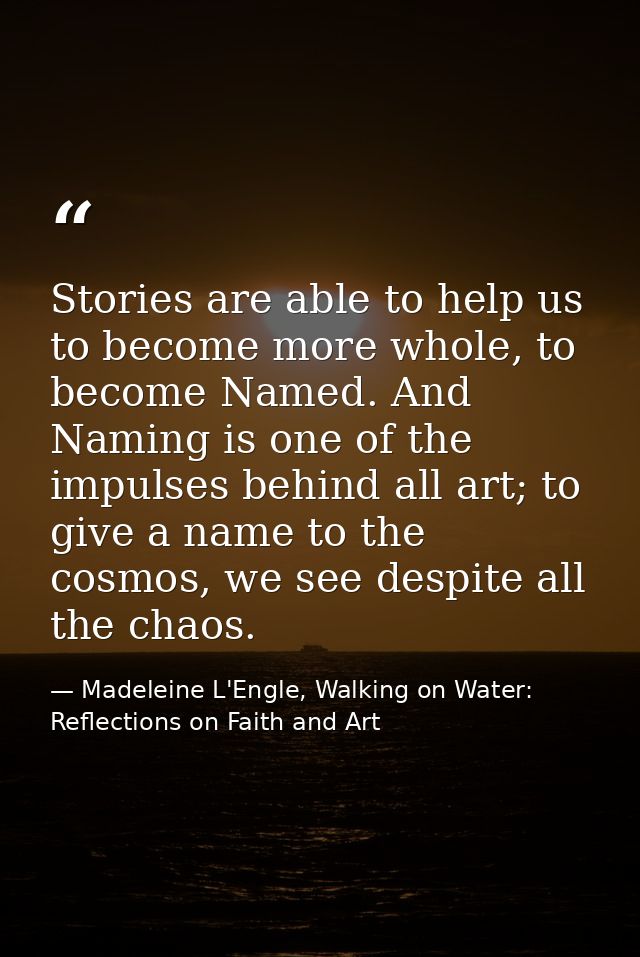 Stories are able to help us to become more whole, to become Named. And Naming is one of the impulses behind all art; to  — Madeleine L'Engle, Walking on Water: Reflections on Faith and Art