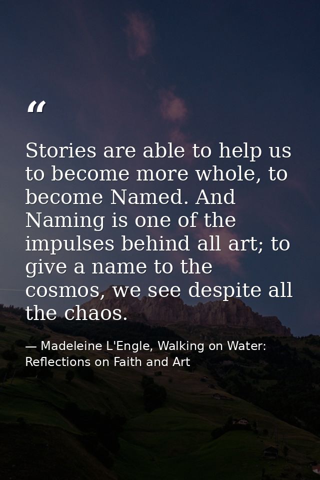 Stories are able to help us to become more whole, to become Named. And Naming is one of the impulses behind all art; to  — Madeleine L'Engle, Walking on Water: Reflections on Faith and Art