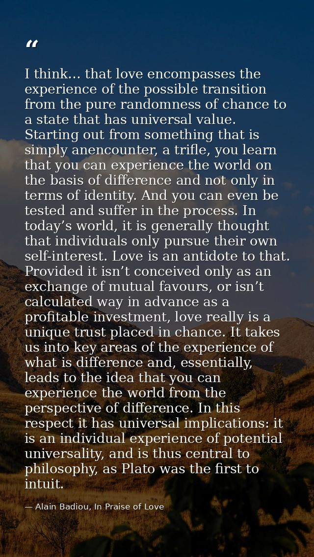 I think… that love encompasses the experience of the possible transition from the pure randomness of chance to a state t — Alain Badiou, In Praise of Love