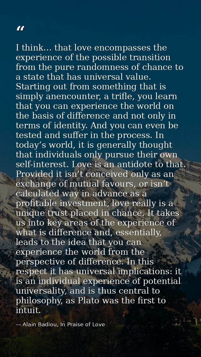 I think… that love encompasses the experience of the possible transition from the pure randomness of chance to a state t — Alain Badiou, In Praise of Love