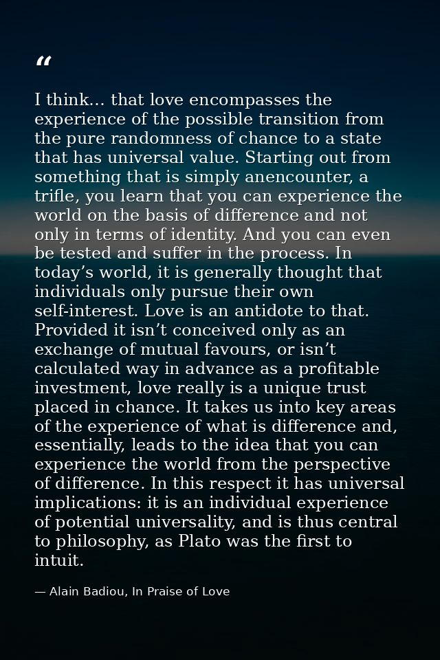 I think… that love encompasses the experience of the possible transition from the pure randomness of chance to a state t — Alain Badiou, In Praise of Love