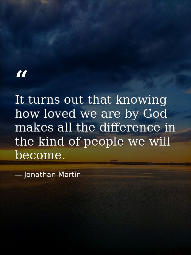 It turns out that knowing how loved we are by God makes all the difference in the kind of people we will become. — Jonathan Martin