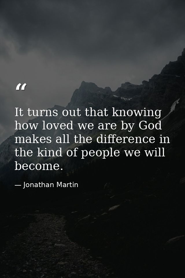 It turns out that knowing how loved we are by God makes all the difference in the kind of people we will become. — Jonathan Martin