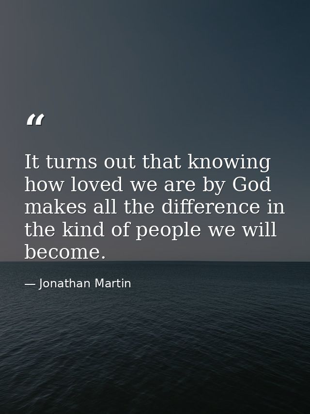 It turns out that knowing how loved we are by God makes all the difference in the kind of people we will become. — Jonathan Martin
