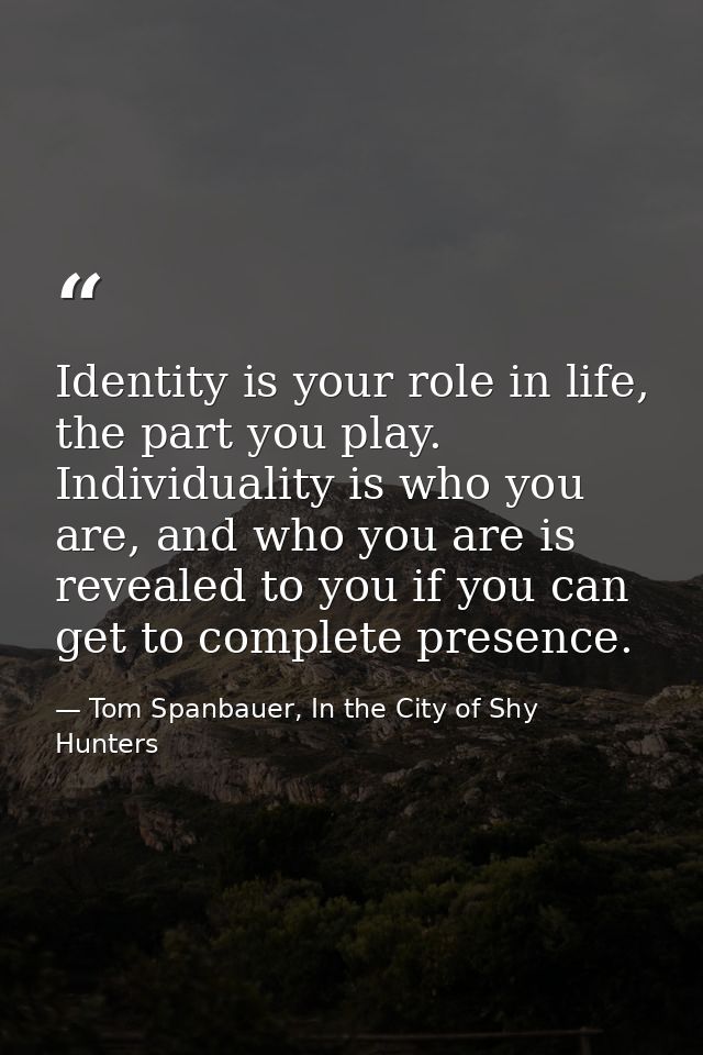 Identity is your role in life, the part you play. Individuality is who you are, and who you are is revealed to you if yo — Tom Spanbauer, In the City of Shy Hunters