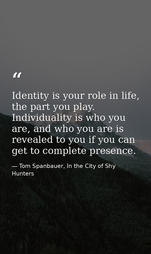 Identity is your role in life, the part you play. Individuality is who you are, and who you are is revealed to you if yo — Tom Spanbauer, In the City of Shy Hunters