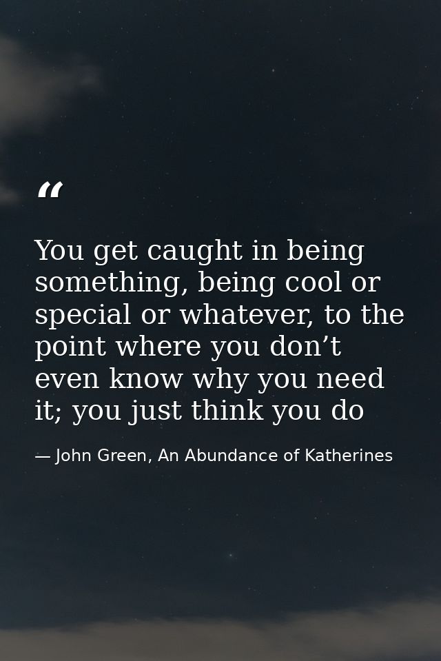 You get caught in being something, being cool or special or whatever, to the point where you don’t even know why you nee — John Green, An Abundance of Katherines