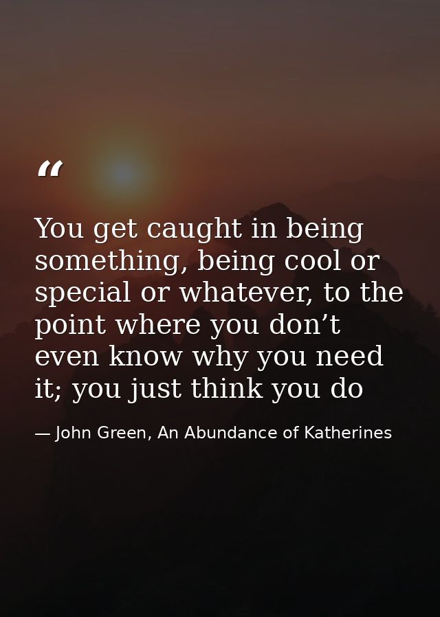 You get caught in being something, being cool or special or whatever, to the point where you don’t even know why you nee — John Green, An Abundance of Katherines