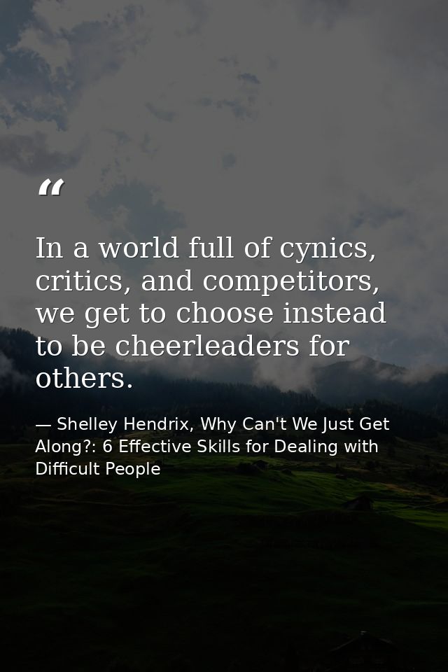 In a world full of cynics, critics, and competitors, we get to choose instead to be cheerleaders for others. — Shelley Hendrix, Why Can't We Just Get Along?: 6 Effective Skills for Dealing with Difficult People
