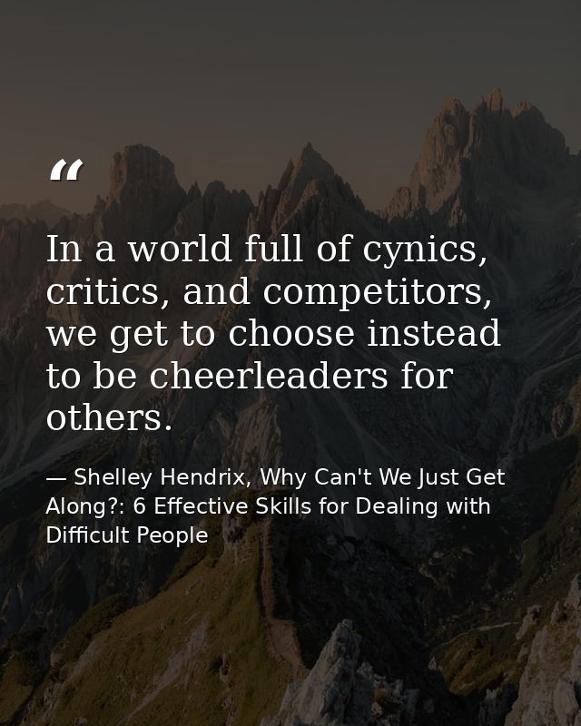 In a world full of cynics, critics, and competitors, we get to choose instead to be cheerleaders for others. — Shelley Hendrix, Why Can't We Just Get Along?: 6 Effective Skills for Dealing with Difficult People