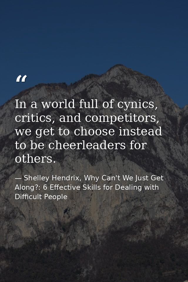 In a world full of cynics, critics, and competitors, we get to choose instead to be cheerleaders for others. — Shelley Hendrix, Why Can't We Just Get Along?: 6 Effective Skills for Dealing with Difficult People