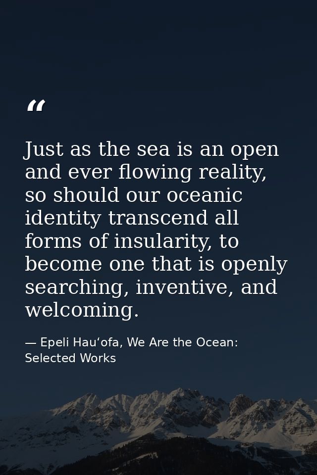Just as the sea is an open and ever flowing reality, so should our oceanic identity transcend all forms of insularity, t — Epeli Hauʻofa, We Are the Ocean: Selected Works