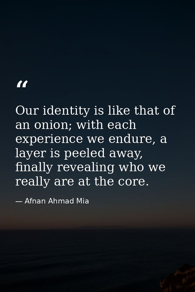 Our identity is like that of an onion; with each experience we endure, a layer is peeled away, finally revealing who we  — Afnan Ahmad Mia