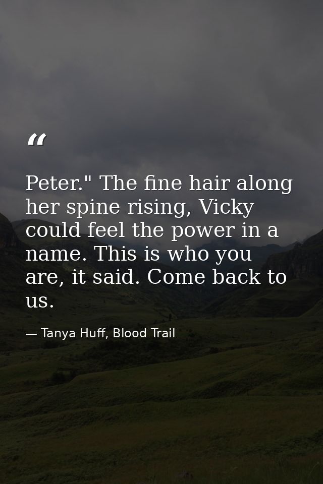 Peter." The fine hair along her spine rising, Vicky could feel the power in a name. This is who you are, it said. Come b — Tanya Huff, Blood Trail
