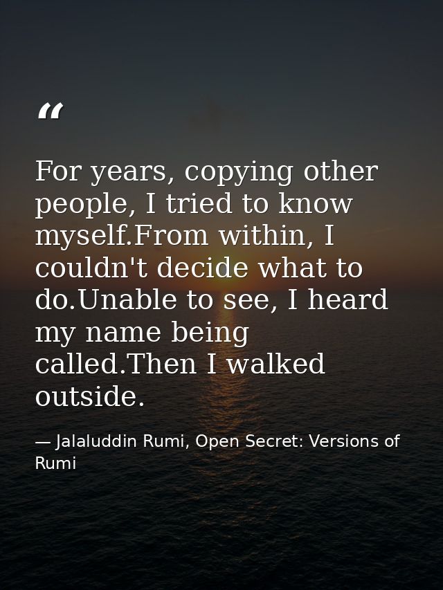 For years, copying other people, I tried to know myself.From within, I couldn't decide what to do.Unable to see, I heard — Jalaluddin Rumi, Open Secret: Versions of Rumi