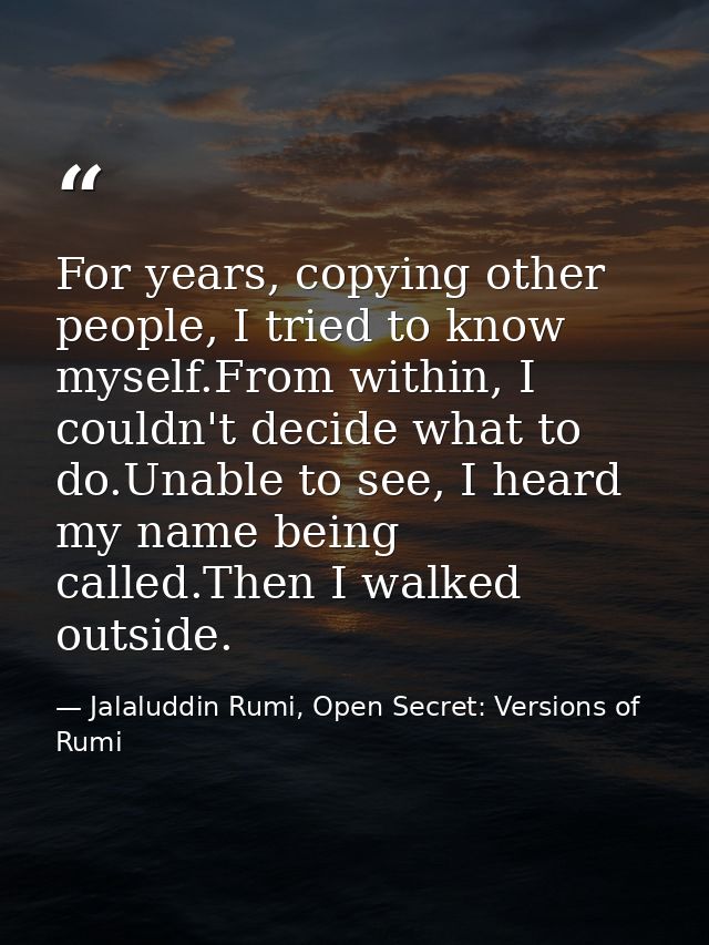 For years, copying other people, I tried to know myself.From within, I couldn't decide what to do.Unable to see, I heard — Jalaluddin Rumi, Open Secret: Versions of Rumi