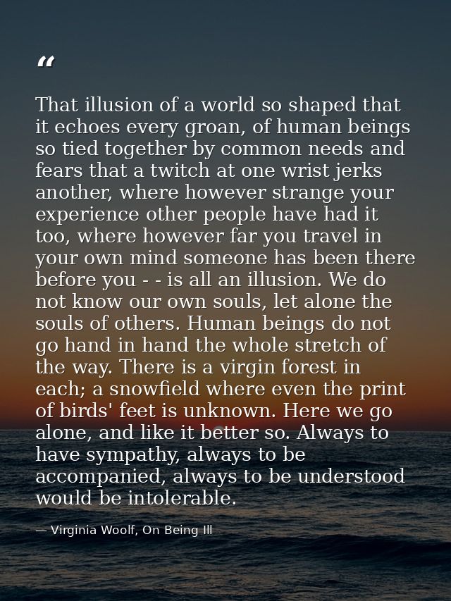 That illusion of a world so shaped that it echoes every groan, of human beings so tied together by common needs and fear — Virginia Woolf, On Being Ill