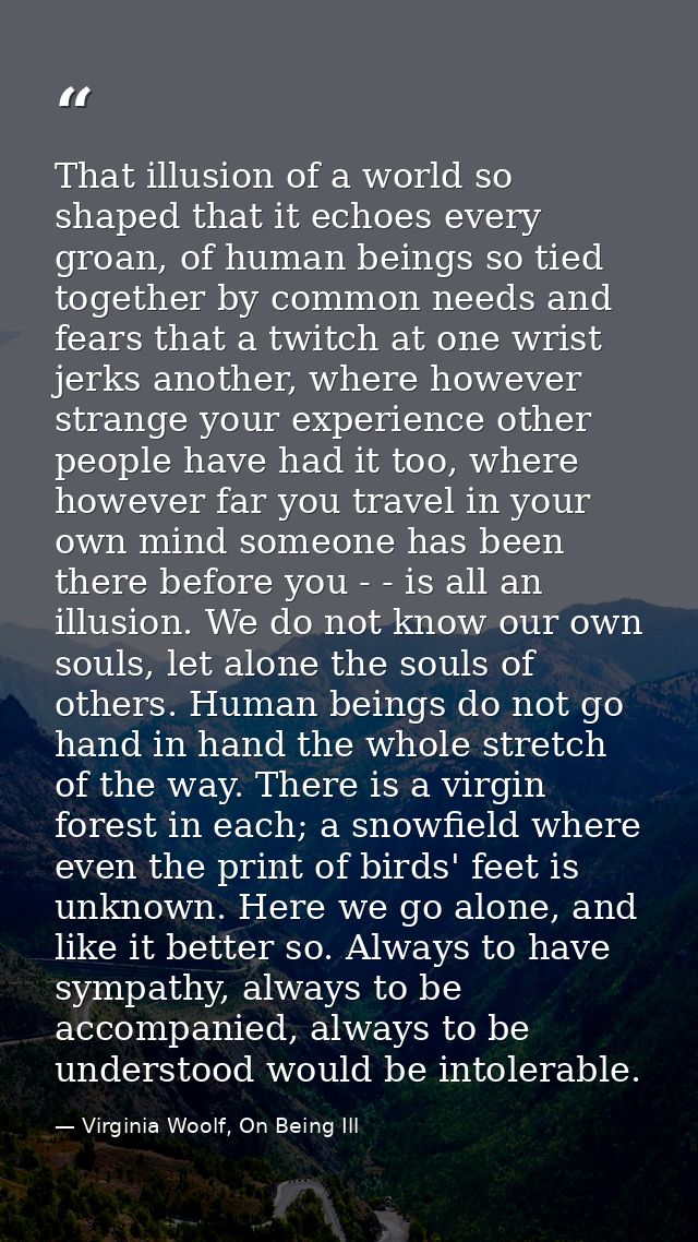 That illusion of a world so shaped that it echoes every groan, of human beings so tied together by common needs and fear — Virginia Woolf, On Being Ill