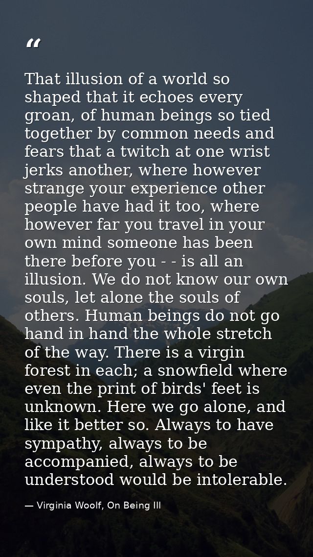 That illusion of a world so shaped that it echoes every groan, of human beings so tied together by common needs and fear — Virginia Woolf, On Being Ill
