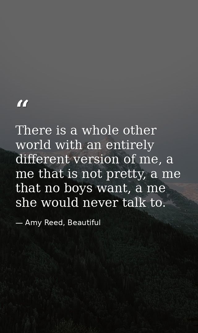 There is a whole other world with an entirely different version of me, a me that is not pretty, a me that no boys want,  — Amy Reed, Beautiful