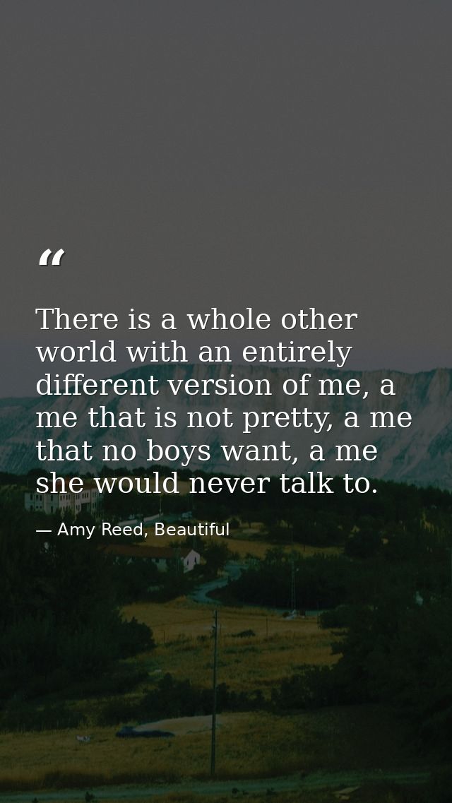 There is a whole other world with an entirely different version of me, a me that is not pretty, a me that no boys want,  — Amy Reed, Beautiful