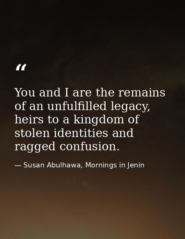 You and I are the remains of an unfulfilled legacy, heirs to a kingdom of stolen identities and ragged confusion. — Susan Abulhawa, Mornings in Jenin