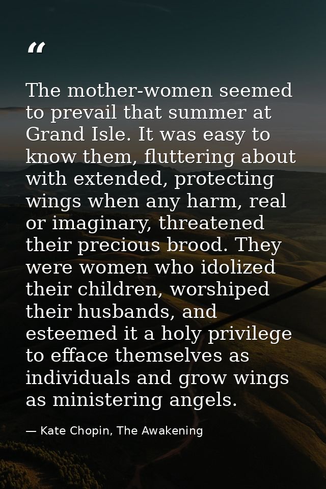 The mother-women seemed to prevail that summer at Grand Isle. It was easy to know them, fluttering about with extended,  — Kate Chopin, The Awakening