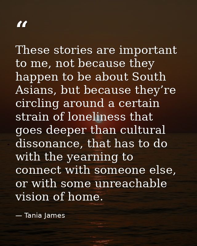 These stories are important to me, not because they happen to be about South Asians, but because they’re circling around — Tania James