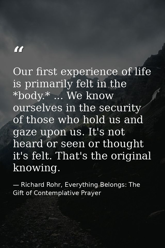 Our first experience of life is primarily felt in the *body.* ... We know ourselves in the security of those who hold us — Richard Rohr, Everything Belongs: The Gift of Contemplative Prayer