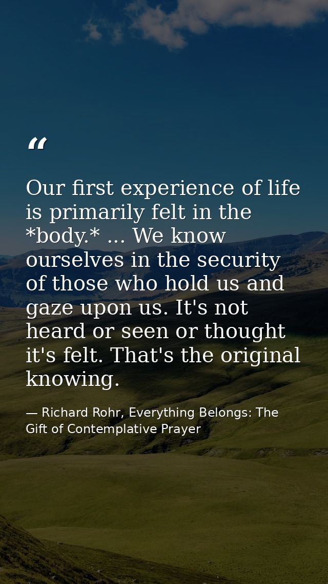 Our first experience of life is primarily felt in the *body.* ... We know ourselves in the security of those who hold us — Richard Rohr, Everything Belongs: The Gift of Contemplative Prayer