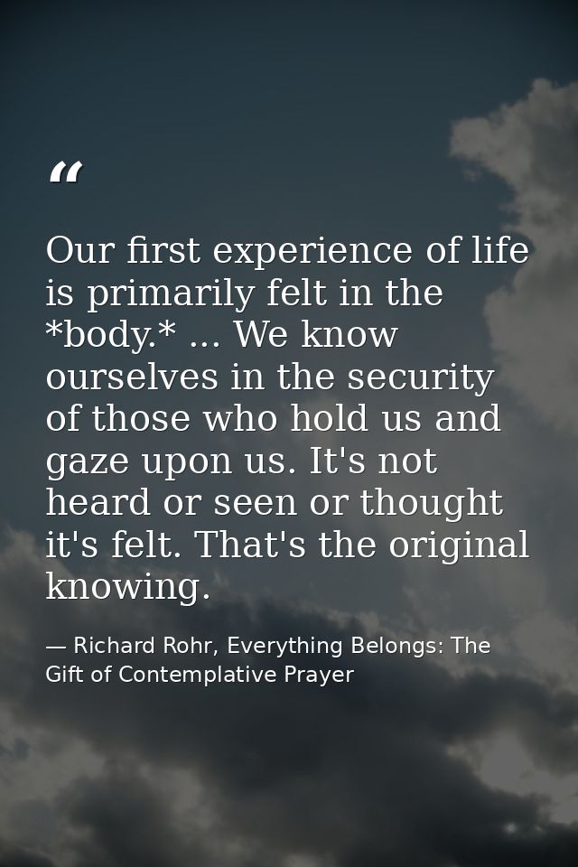 Our first experience of life is primarily felt in the *body.* ... We know ourselves in the security of those who hold us — Richard Rohr, Everything Belongs: The Gift of Contemplative Prayer