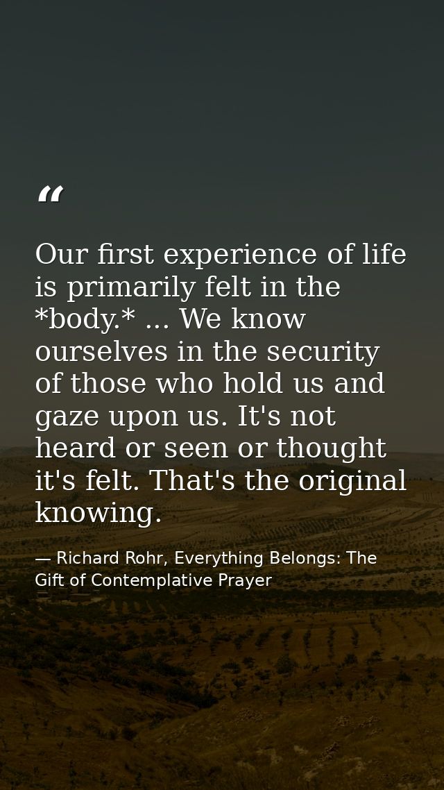 Our first experience of life is primarily felt in the *body.* ... We know ourselves in the security of those who hold us — Richard Rohr, Everything Belongs: The Gift of Contemplative Prayer