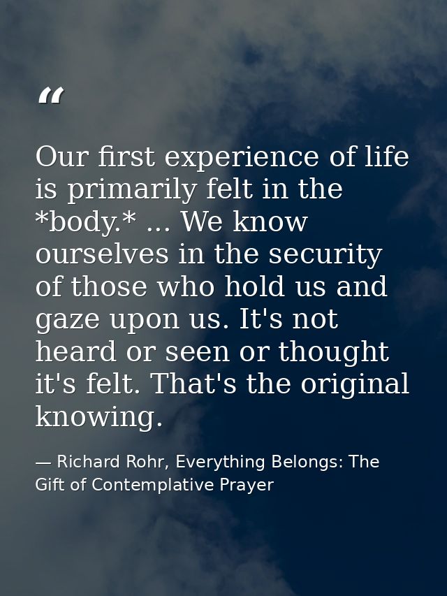 Our first experience of life is primarily felt in the *body.* ... We know ourselves in the security of those who hold us — Richard Rohr, Everything Belongs: The Gift of Contemplative Prayer